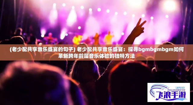 (老少配共享音乐盛宴的句子) 老少配共享音乐盛宴：探寻bgmbgmbgm如何革新跨年龄层音乐体验的独特方法