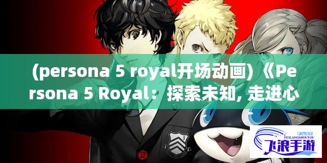 (persona 5 royal开场动画) 《Persona 5 Royal：探索未知, 走进心之深渊》——揭秘青春与面具背后的真实自我