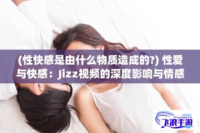 (性快感是由什么物质造成的?) 性爱与快感：Jizz视频的深度影响与情感共鸣探索，一次全方位的视觉盛宴！