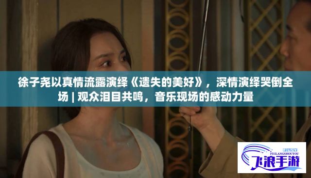 徐子尧以真情流露演绎《遗失的美好》，深情演绎哭倒全场 | 观众泪目共鸣，音乐现场的感动力量