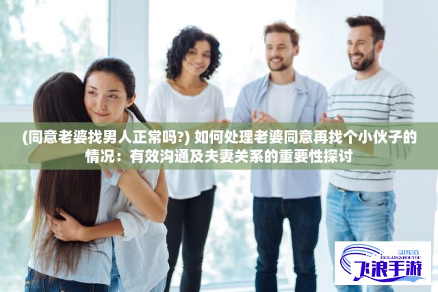 (同意老婆找男人正常吗?) 如何处理老婆同意再找个小伙子的情况：有效沟通及夫妻关系的重要性探讨