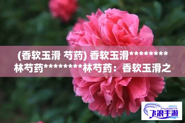 (香软玉滑 芍药) 香软玉滑********林芍药********林芍药：香软玉滑之美，探索自然和谐的奢华秘密