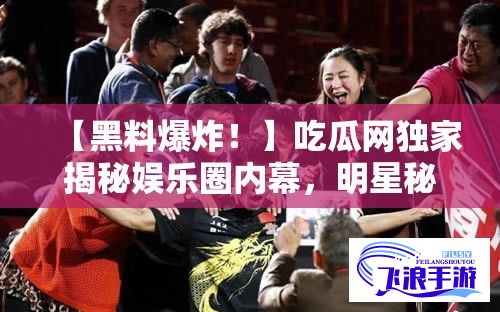 【黑料爆炸！】吃瓜网独家揭秘娱乐圈内幕，明星秘辛一网打尽！2023年最新黑料大曝光！