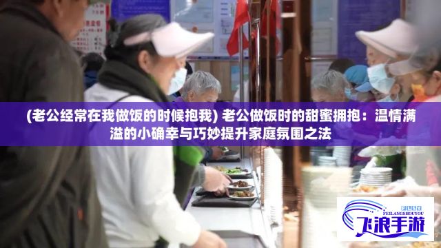 (老公经常在我做饭的时候抱我) 老公做饭时的甜蜜拥抱：温情满溢的小确幸与巧妙提升家庭氛围之法