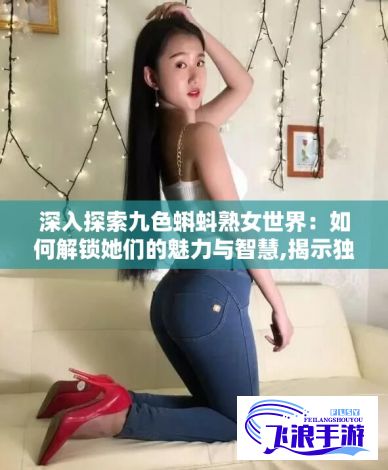 深入探索九色蝌蚪熟女世界：如何解锁她们的魅力与智慧,揭示独特的生活方式和经验传承方法。