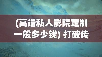 (高端私人影院定制一般多少钱) 打破传统观影体验！【专属影院】私人定制等你体验：沉浸式观影，尽享影院品质，不见不散！