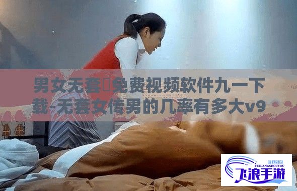 男女无套✅免费视频软件九一下载-无套女传男的几率有多大v9.7.7最新版本