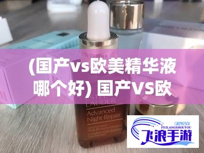 (国产vs欧美精华液哪个好) 国产VS欧美精华液：成分差异对肌肤影响大比拼！谁更适合亚洲皮肤？