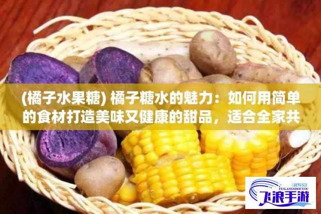 (橘子水果糖) 橘子糖水的魅力：如何用简单的食材打造美味又健康的甜品，适合全家共享的完美选择！