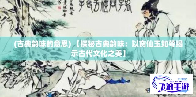 (古典韵味的意思) 【探秘古典韵味：以脔仙玉如萼揭示古代文化之美】