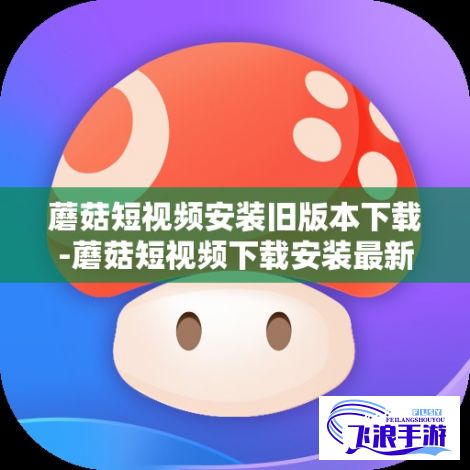 蘑菇短视频安装旧版本下载-蘑菇短视频下载安装最新版v6.3.6最新版