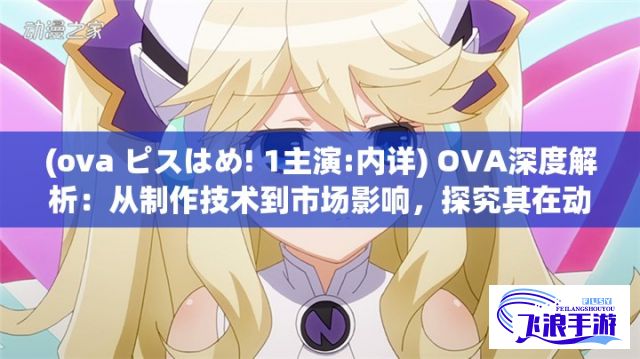 (ova ピスはめ! 1主演:内详) OVA深度解析：从制作技术到市场影响，探究其在动画行业中的独特地位及未来展望